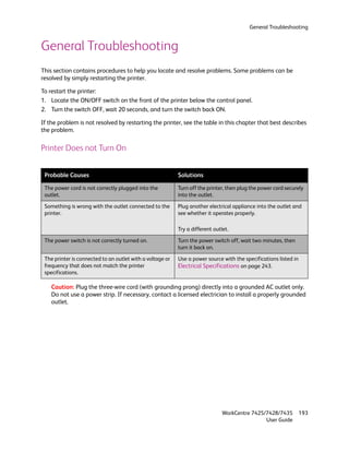 General Troubleshooting


General Troubleshooting
This section contains procedures to help you locate and resolve problems. Some problems can be
resolved by simply restarting the printer.

To restart the printer:
1. Locate the ON/OFF switch on the front of the printer below the control panel.
2. Turn the switch OFF, wait 20 seconds, and turn the switch back ON.

If the problem is not resolved by restarting the printer, see the table in this chapter that best describes
the problem.

Printer Does not Turn On


 Probable Causes                                           Solutions

 The power cord is not correctly plugged into the          Turn off the printer, then plug the power cord securely
 outlet.                                                   into the outlet.

 Something is wrong with the outlet connected to the       Plug another electrical appliance into the outlet and
 printer.                                                  see whether it operates properly.

                                                           Try a different outlet.

 The power switch is not correctly turned on.              Turn the power switch off, wait two minutes, then
                                                           turn it back on.

 The printer is connected to an outlet with a voltage or   Use a power source with the specifications listed in
 frequency that does not match the printer                 Electrical Specifications on page 243.
 specifications.

    Caution: Plug the three-wire cord (with grounding prong) directly into a grounded AC outlet only.
    Do not use a power strip. If necessary, contact a licensed electrician to install a properly grounded
    outlet.




                                                                               WorkCentre 7425/7428/7435          193
                                                                                               User Guide
 