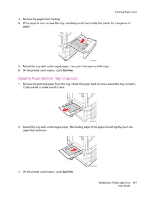 Clearing Paper Jams

3. Remove the paper from the tray.
4. If the paper is torn, remove the tray completely and check inside the printer for torn pieces of
   paper.




                                                               wc74xx-014


5. Reload the tray with undamaged paper, then push the tray in until it stops.
6. On the printer touch screen, touch Confirm.

Clearing Paper Jams in Tray 5 (Bypass)
1. Remove the jammed paper from the tray. Check the paper feed entrance where the tray connects
   to the printer to make sure it’s clear.




                                                               wc74xx-110



2. Reload the tray with undamaged paper. The leading edge of the paper should lightly touch the
   paper feed entrance.




                                                               wc74xx-025



3. On the printer touch screen, touch Confirm.


                                                                            WorkCentre 7425/7428/7435    197
                                                                                            User Guide
 