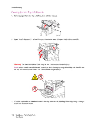 Troubleshooting


Clearing Jams in Top Left Cover A
1. Remove paper from the Top Left Tray, then fold the tray up.




                                                                 wc74xx-033



2. Open Tray 5 (Bypass) (1). While lifting up the release lever (2), open the top left cover (3).




                                                                2
                                      3



                                            1

                                                               wc74xx-032



    Warning: The area around the fuser may be hot. Use caution to avoid injury.
    Note: Do not touch the transfer belt. This could reduce image quality or damage the transfer belt.
    Do not touch the transfer roller. This could reduce image quality.




                                                                              wc74xx-113



3. If paper is jammed at the exit to the output tray, remove the paper by carefully pulling it straight
   out in the direction shown.




198 WorkCentre 7425/7428/7435
    User Guide
 