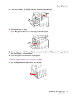 Clearing Paper Jams

4. Toner may adhere to the transfer roller. This will not affect print quality.




                                                                    wc74xx-034



5. Remove the jammed paper.
    Note: If the paper is torn, remove all torn pieces from the printer.




                                                                   wc74xx-035



6. If paper is jammed in the fuser, pull the green lever at A1, then carefully remove the paper. Return
   the green lever to its normal position.
7. Close the top left cover, then close Tray 5 (Bypass).

Clearing Paper Jams in Bottom Left Cover C
1. Pull the release lever and open the left bottom cover.




                                                               wc74xx-037




                                                                                WorkCentre 7425/7428/7435    199
                                                                                                User Guide
 