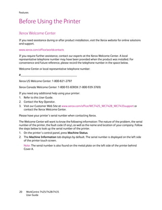 Features


Before Using the Printer
Xerox Welcome Center
If you need assistance during or after product installation, visit the Xerox website for online solutions
and support.

www.xerox.com/office/worldcontacts

If you require further assistance, contact our experts at the Xerox Welcome Center. A local
representative telephone number may have been provided when the product was installed. For
convenience and future reference, please record the telephone number in the space below.

Welcome Center or local representative telephone number:

#______________________________________

Xerox US Welcome Center: 1-800-821-2797

Xerox Canada Welcome Center: 1-800-93-XEROX (1-800-939-3769)

If you need any additional help using your printer:
1. Refer to this User Guide.
2. Contact the Key Operator.
3. Visit our Customer Web Site at www.xerox.com/office/WC7425_WC7428_WC7435support or
    contact the Xerox Welcome Center.

Please have your printer’s serial number when contacting Xerox.

The Welcome Center will want to know the following information: The nature of the problem, the serial
number of the printer, the fault code (if any), as well as the name and location of your company. Follow
the steps below to look up the serial number of the printer.
1. On the printer’s control panel, press Machine Status.
2. The Machine Information tab displays by default. The serial number is displayed on the left side
    of the printer touch screen.
     Note: The serial number is also found on the metal plate on the left side of the printer behind
     Cover A.




20     WorkCentre 7425/7428/7435
       User Guide
 