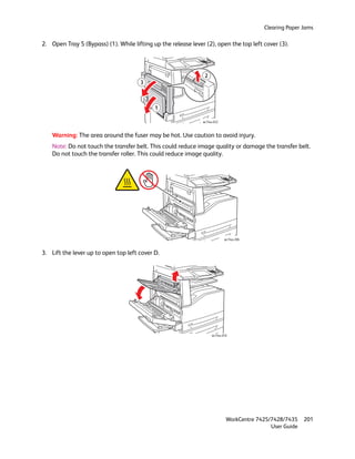 Clearing Paper Jams

2. Open Tray 5 (Bypass) (1). While lifting up the release lever (2), open the top left cover (3).




                                                                2
                                      3



                                            1

                                                               wc74xx-032



    Warning: The area around the fuser may be hot. Use caution to avoid injury.
    Note: Do not touch the transfer belt. This could reduce image quality or damage the transfer belt.
    Do not touch the transfer roller. This could reduce image quality.




                                                                            wc74xx-206



3. Lift the lever up to open top left cover D.




                                                                    wc74xx-016




                                                                             WorkCentre 7425/7428/7435    201
                                                                                             User Guide
 