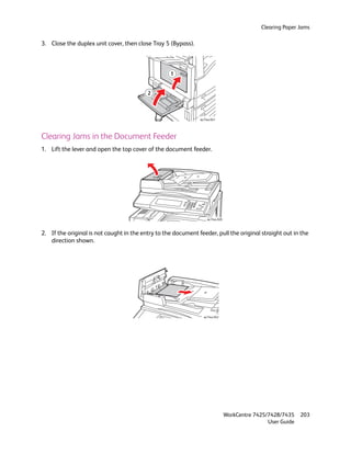 Clearing Paper Jams

3. Close the duplex unit cover, then close Tray 5 (Bypass).



                                                   1


                                          2



                                                               wc74xx-041




Clearing Jams in the Document Feeder
1. Lift the lever and open the top cover of the document feeder.




                                                                   wc74xx-028



2. If the original is not caught in the entry to the document feeder, pull the original straight out in the
   direction shown.




                                                                 wc74xx-042




                                                                                WorkCentre 7425/7428/7435    203
                                                                                                User Guide
 