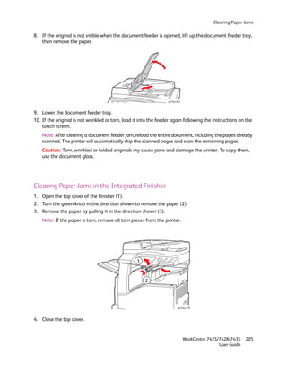 Clearing Paper Jams

8. If the original is not visible when the document feeder is opened, lift up the document feeder tray,
   then remove the paper.




                                                                  wc74xx-031



9. Lower the document feeder tray.
10. If the original is not wrinkled or torn, load it into the feeder again following the instructions on the
    touch screen.
    Note: After clearing a document feeder jam, reload the entire document, including the pages already
    scanned. The printer will automatically skip the scanned pages and scan the remaining pages.
    Caution: Torn, wrinkled or folded originals my cause jams and damage the printer. To copy them,
    use the document glass.




Clearing Paper Jams in the Integrated Finisher
1. Open the top cover of the finisher (1).
2. Turn the green knob in the direction shown to remove the paper (2).
3. Remove the paper by pulling it in the direction shown (3).
    Note: If the paper is torn, remove all torn pieces from the printer.




                                                   1



                                                       2




                                                                          wc74xx-119



4. Close the top cover.


                                                                               WorkCentre 7425/7428/7435    205
                                                                                               User Guide
 