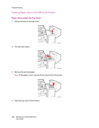 Troubleshooting


Clearing Paper Jams in the Office LX Finisher

Paper Jams under the Top Cover
1. Pull up the lever on the top cover.




                                                                wc74xx-019



2. The top cover opens.




                                                                wc74xx-020



3. Remove the jammed paper.
    Note: If the paper is torn, remove all torn pieces from the printer.




                                                                wc74xx-021



4. Close the top cover of the finisher.




206 WorkCentre 7425/7428/7435
    User Guide
 