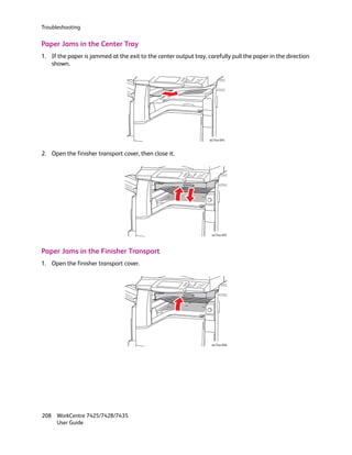 Troubleshooting


Paper Jams in the Center Tray
1. If the paper is jammed at the exit to the center output tray, carefully pull the paper in the direction
   shown.




                                                                  wc74xx-044



2. Open the finisher transport cover, then close it.




                                                                   wc74xx-045




Paper Jams in the Finisher Transport
1. Open the finisher transport cover.




                                                                   wc74xx-046




208 WorkCentre 7425/7428/7435
    User Guide
 