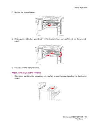 Clearing Paper Jams

2. Remove the jammed paper.




                                                                       wc74xx-047



3. If no paper is visible, turn green knob 1 in the direction shown and carefully pull out the jammed
   paper.




                                                                       wc74xx-048



4. Close the finisher transport cover.

Paper Jams at 2a in the Finisher
1. If the paper is visible at the output tray exit, carefully remove the paper by pulling it in the direction
   shown.




                                                                wc74xx-049




                                                                               WorkCentre 7425/7428/7435    209
                                                                                               User Guide
 