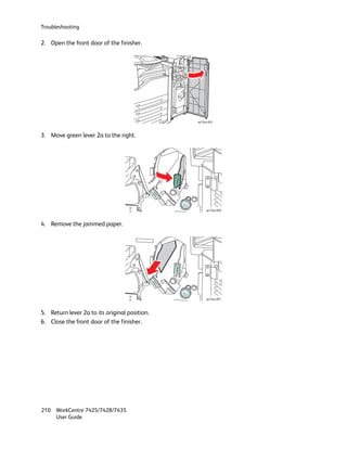 Troubleshooting

2. Open the front door of the finisher.




                                               wc74xx-043



3. Move green lever 2a to the right.




                                                    wc74xx-050



4. Remove the jammed paper.
.




                                                    wc74xx-051



5. Return lever 2a to its original position.
6. Close the front door of the finisher.




210 WorkCentre 7425/7428/7435
    User Guide
 