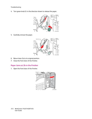 Troubleshooting

4. Turn green knob 2c in the direction shown to release the paper.




                                                                wc74xx-052



5. Carefully remove the paper.




                                                                wc74xx-068



6. Return lever 2a to its original position.
7. Close the front door of the finisher.

Paper Jams at 2b in the Finisher
1. Open the front door of the finisher.




                                                           wc74xx-043




212 WorkCentre 7425/7428/7435
    User Guide
 