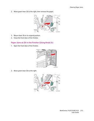 Clearing Paper Jams

2. Move green lever 2b to the right, then remove the paper.




                                                                    2b




                                                                   wc74xx-053



3. Return lever 2b to its original position.
4. Close the front door of the finisher.

Paper Jams at 2b in the Finisher (Using Knob 2c)
1. Open the front door of the finisher.




                                                              wc74xx-043



2. Move green lever 2b to the right.




                                                                    2b




                                                                   wc74xx-066




                                                                            WorkCentre 7425/7428/7435    213
                                                                                            User Guide
 
