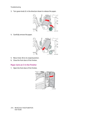 Troubleshooting

3. Turn green knob 2c in the direction shown to release the paper.




                                                                wc74xx-120



4. Carefully remove the paper.




                                                                wc74xx-069



5. Return lever 2b to its original position.
6. Close the front door of the finisher.

Paper Jams at 3 in the Finisher
1. Open the front door of the finisher.




                                                           wc74xx-043




214 WorkCentre 7425/7428/7435
    User Guide
 
