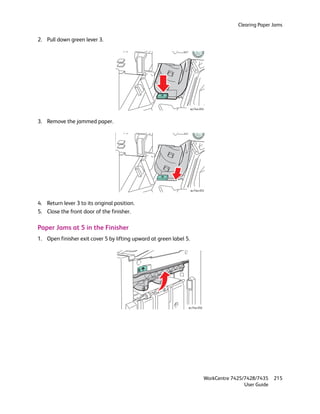 Clearing Paper Jams

2. Pull down green lever 3.




                                                                    wc74xx-054



3. Remove the jammed paper.




                                                                    wc74xx-055



4. Return lever 3 to its original position.
5. Close the front door of the finisher.

Paper Jams at 5 in the Finisher
1. Open finisher exit cover 5 by lifting upward at green label 5.




                                                                wc74xx-056




                                                                             WorkCentre 7425/7428/7435    215
                                                                                             User Guide
 