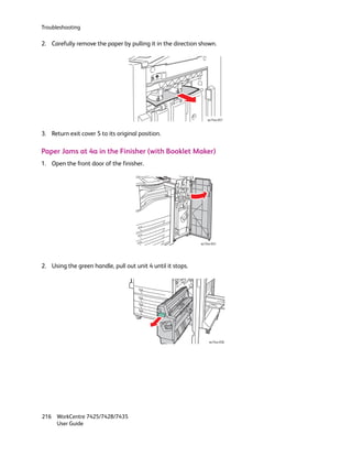 Troubleshooting

2. Carefully remove the paper by pulling it in the direction shown.




                                                                 wc74xx-057



3. Return exit cover 5 to its original position.

Paper Jams at 4a in the Finisher (with Booklet Maker)
1. Open the front door of the finisher.




                                                             wc74xx-043




2. Using the green handle, pull out unit 4 until it stops.




                                                                  wc74xx-058




216 WorkCentre 7425/7428/7435
    User Guide
 