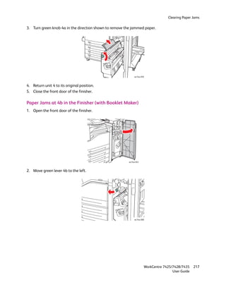 Clearing Paper Jams

3. Turn green knob 4a in the direction shown to remove the jammed paper.




                                                              wc74xx-059



4. Return unit 4 to its original position.
5. Close the front door of the finisher.

Paper Jams at 4b in the Finisher (with Booklet Maker)
1. Open the front door of the finisher.




                                                         wc74xx-043



2. Move green lever 4b to the left.




                                                              wc74xx-060




                                                                       WorkCentre 7425/7428/7435    217
                                                                                       User Guide
 