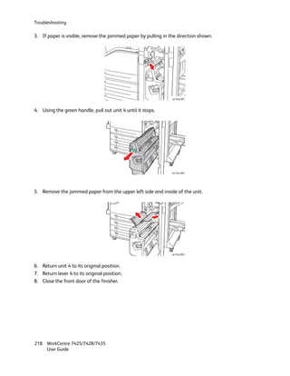 Troubleshooting

3. If paper is visible, remove the jammed paper by pulling in the direction shown.




                                                               wc74xx-061



4. Using the green handle, pull out unit 4 until it stops.




                                                               wc74xx-062




5. Remove the jammed paper from the upper left side and inside of the unit.




                                                               wc74xx-063



6. Return unit 4 to its original position.
7. Return lever 4 to its original position.
8. Close the front door of the finisher.




218 WorkCentre 7425/7428/7435
    User Guide
 