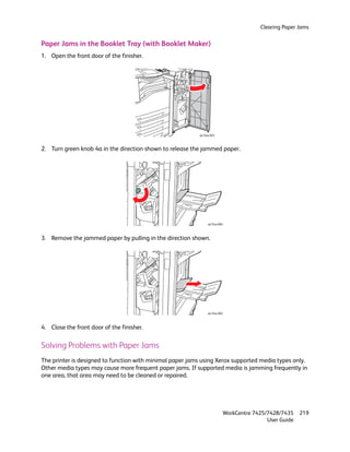 Clearing Paper Jams


Paper Jams in the Booklet Tray (with Booklet Maker)
1. Open the front door of the finisher.




                                                           wc74xx-043



2. Turn green knob 4a in the direction shown to release the jammed paper.




                                                                wc74xx-064



3. Remove the jammed paper by pulling in the direction shown.




                                                                wc74xx-065



4. Close the front door of the finisher.

Solving Problems with Paper Jams
The printer is designed to function with minimal paper jams using Xerox supported media types only.
Other media types may cause more frequent paper jams. If supported media is jamming frequently in
one area, that area may need to be cleaned or repaired.




                                                                         WorkCentre 7425/7428/7435    219
                                                                                         User Guide
 