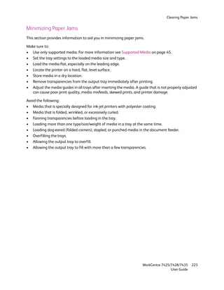 Clearing Paper Jams


Minimizing Paper Jams
This section provides information to aid you in minimizing paper jams.

Make sure to:
• Use only supported media. For more information see Supported Media on page 45.
• Set the tray settings to the loaded media size and type.
• Load the media flat, especially on the leading edge.
• Locate the printer on a hard, flat, level surface.
• Store media in a dry location.
• Remove transparencies from the output tray immediately after printing.
• Adjust the media guides in all trays after inserting the media. A guide that is not properly adjusted
   can cause poor print quality, media misfeeds, skewed prints, and printer damage.

Avoid the following:
• Media that is specially designed for ink-jet printers with polyester coating.
• Media that is folded, wrinkled, or excessively curled.
• Fanning transparencies before loading in the tray.
• Loading more than one type/size/weight of media in a tray at the same time.
• Loading dog-eared (folded corners), stapled, or punched media in the document feeder.
• Overfilling the trays.
• Allowing the output tray to overfill.
• Allowing the output tray to fill with more than a few transparencies.




                                                                      WorkCentre 7425/7428/7435    223
                                                                                      User Guide
 