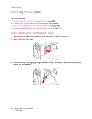Troubleshooting


Clearing Staple Jams
This section includes:
• Clearing Staple Jams in the Integrated Finisher on page 224
• Clearing Main Staple Jams in the Office LX Finisher on page 226
• Clearing Main Staple Jams in the Professional Finisher on page 228
• Clearing Booklet Staple Jams in the Professional Finisher on page 230

Clearing Staple Jams in the Integrated Finisher
    Warning: Do not perform this procedure when the printer is copying or printing.
1. Open the finisher front cover.




                                                                 wc74xx-088



2. Remove the staple cartridge by pulling it straight out. Check the inside of the finisher for any loose
   staples and remove them.




                                                                 wc74xx-089




224 WorkCentre 7425/7428/7435
    User Guide
 