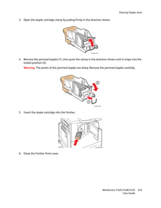 Clearing Staple Jams

3. Open the staple cartridge clamp by pulling firmly in the direction shown.




                                                             wc74xx-121



4. Remove the jammed staples (1), then push the clamp in the direction shown until it snaps into the
   locked position (2).
    Warning: The points of the jammed staples are sharp. Remove the jammed staples carefully.




                                                                     2




                                                         1
                                                                 wc74xx-122



5. Insert the staple cartridge into the finisher.




                                                                   wc74xx-092



6. Close the finisher front cover.




                                                                              WorkCentre 7425/7428/7435    225
                                                                                              User Guide
 