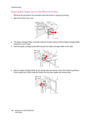Troubleshooting


Clearing Main Staple Jams in the Office LX Finisher
    Warning: Do not perform this procedure when the printer is copying or printing.
1. Open the finisher front cover.




                                                                wc74xx-093



2. The staple cartridge holder is located inside the finisher cabinet. Pull the staple cartridge holder
   toward you until it stops.
3. Hold the staple cartridge by lever R1 and push the staple cartridge holder to the right.




                                                                 wc74xx-094



4. Grip the staple cartridge holder by the orange tabs and remove it from the finisher by pulling it
   firmly toward you. Check inside the finisher for any loose staples and remove them.




                                                                wc74xx-095




226 WorkCentre 7425/7428/7435
    User Guide
 