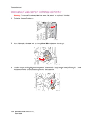Troubleshooting


Clearing Main Staple Jams in the Professional Finisher
    Warning: Do not perform this procedure when the printer is copying or printing.
1. Open the finisher front door.




                                                             wc74xx-043



2. Hold the staple cartridge unit by orange lever R1 and push it to the right.




                                                              (R1)



                                                                  wc74xx-100



3. Grip the staple cartridge by the orange tabs and remove it by pulling it firmly toward you. Check
   inside the finisher for any loose staples and remove them.




                                                                  wc74xx-101




228 WorkCentre 7425/7428/7435
    User Guide
 