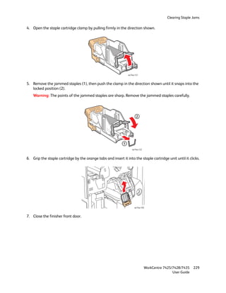 Clearing Staple Jams

4. Open the staple cartridge clamp by pulling firmly in the direction shown.




                                                                 wc74xx-121



5. Remove the jammed staples (1), then push the clamp in the direction shown until it snaps into the
   locked position (2).
    Warning: The points of the jammed staples are sharp. Remove the jammed staples carefully.




                                                                         2




                                                             1
                                                                     wc74xx-122



6. Grip the staple cartridge by the orange tabs and insert it into the staple cartridge unit until it clicks.




                                                                       wc74xx-102



7. Close the finisher front door.




                                                                                  WorkCentre 7425/7428/7435    229
                                                                                                  User Guide
 