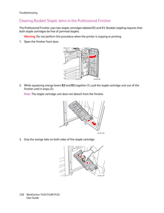 Troubleshooting


Clearing Booklet Staple Jams in the Professional Finisher
The Professional Finisher uses two staple cartridges labeled R2 and R3. Booklet stapling requires that
both staple cartridges be free of jammed staples.
   Warning: Do not perform this procedure when the printer is copying or printing.
1. Open the finisher front door.




                                                             wc74xx-043



2. While squeezing orange levers R2 and R3 together (1), pull the staple cartridge unit out of the
   finisher until it stops (2).
   Note: The staple cartridge unit does not detach from the finisher.




                                                      1            2


                                                                  wc74xx-104



3. Grip the orange tabs on both sides of the staple cartridge.




                                                                  wc74xx-105




230 WorkCentre 7425/7428/7435
    User Guide
 