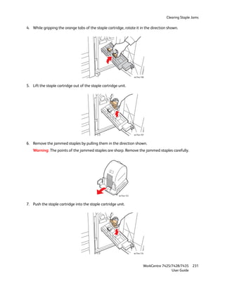Clearing Staple Jams

4. While gripping the orange tabs of the staple cartridge, rotate it in the direction shown.




                                                                      wc74xx-106



5. Lift the staple cartridge out of the staple cartridge unit.




                                                                      wc74xx-107



6. Remove the jammed staples by pulling them in the direction shown.
    Warning: The points of the jammed staples are sharp. Remove the jammed staples carefully.




                                                         wc74xx-123



7. Push the staple cartridge into the staple cartridge unit.




                                                                      wc74xx-124




                                                                               WorkCentre 7425/7428/7435    231
                                                                                               User Guide
 