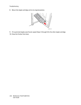 Troubleshooting

8. Return the staple cartridge unit to its original position.




                                                                wc74xx-125



9. If no jammed staples were found, repeat Steps 3 through 6 for the other staple cartridge.
10. Close the finisher front door.




232 WorkCentre 7425/7428/7435
    User Guide
 