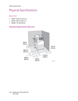 Product Specifications


Physical Specifications
Base Unit
•   Width: 1129 mm (44.4 in.)
•   Depth: 679 mm (26.7 in.)
•   Weight: 101 kg (222 lb.)

Clearance Requirements: Base Unit




                         10.0 cm
                         (3.9 in.)
                                                                   30.7 cm
                                                                  (12.1 in.)
                         206.7 cm
                         (81.4 in.)

                                                     177.8 cm
                                                     (70.0 in.)
                           128.9 cm
                           (50.7 in.)    90.6 cm
                                        (35.7 in.)                  wc74xx-137




240 WorkCentre 7425/7428/7435
    User Guide
 