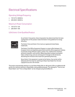 Electrical Specifications


Electrical Specifications
Operating Voltage/Frequency
•   110-127 V, 50/60 Hz
•   220-240 V, 50/60 Hz

Maximum Power Consumption
•   110-127 V: 12A
•   220-240 V: 10A

USA ENERGY STAR Qualified Product

                     As an ENERGY STAR partner, Xerox Corporation has determined that the basic
                     configuration of this product meets the ENERGY STAR guidelines for energy
                     efficiency.

                     The ENERGY STAR and ENERGY STAR mark are registered United States
                     trademarks.

                     The ENERGY STAR Office Equipment Program is a team effort between U.S.,
                     European Union and Japanese governments and the office equipment industry
                     to promote energy-efficient copiers, printers, fax, multifunction machines,
                     personal computers, and monitors. Reducing product energy consumption
                     helps combat smog, acid rain and long-term changes to the climate by
                     decreasing the emissions that result from generating electricity.

                     Xerox ENERGY STAR equipment is preset at the factory. Your printer will be
                     delivered with the timer for switching to Power Save Mode from the last
                     copy/print out set at 30 minutes.

The printer automatically switches to a Low Power Mode after an idle period. After an additional idle
period, the machine switches to Sleep Mode, saving additional power. The settings for “Time to Low
Power Mode” and “Time to Sleep Mode” can be changed using CentreWare IS.




                                                                     WorkCentre 7425/7428/7435       243
                                                                                     User Guide
 