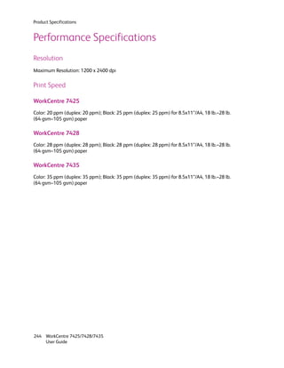 Product Specifications


Performance Specifications
Resolution
Maximum Resolution: 1200 x 2400 dpi

Print Speed

WorkCentre 7425
Color: 20 ppm (duplex: 20 ppm); Black: 25 ppm (duplex: 25 ppm) for 8.5x11”/A4, 18 lb.–28 lb.
(64 gsm–105 gsm) paper

WorkCentre 7428
Color: 28 ppm (duplex: 28 ppm); Black: 28 ppm (duplex: 28 ppm) for 8.5x11”/A4, 18 lb.–28 lb.
(64 gsm–105 gsm) paper

WorkCentre 7435
Color: 35 ppm (duplex: 35 ppm); Black: 35 ppm (duplex: 35 ppm) for 8.5x11”/A4, 18 lb.–28 lb.
(64 gsm–105 gsm) paper




244 WorkCentre 7425/7428/7435
    User Guide
 