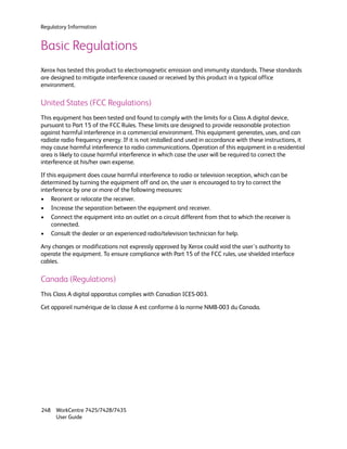 Regulatory Information


Basic Regulations
Xerox has tested this product to electromagnetic emission and immunity standards. These standards
are designed to mitigate interference caused or received by this product in a typical office
environment.

United States (FCC Regulations)
This equipment has been tested and found to comply with the limits for a Class A digital device,
pursuant to Part 15 of the FCC Rules. These limits are designed to provide reasonable protection
against harmful interference in a commercial environment. This equipment generates, uses, and can
radiate radio frequency energy. If it is not installed and used in accordance with these instructions, it
may cause harmful interference to radio communications. Operation of this equipment in a residential
area is likely to cause harmful interference in which case the user will be required to correct the
interference at his/her own expense.

If this equipment does cause harmful interference to radio or television reception, which can be
determined by turning the equipment off and on, the user is encouraged to try to correct the
interference by one or more of the following measures:
• Reorient or relocate the receiver.
• Increase the separation between the equipment and receiver.
• Connect the equipment into an outlet on a circuit different from that to which the receiver is
     connected.
• Consult the dealer or an experienced radio/television technician for help.

Any changes or modifications not expressly approved by Xerox could void the user's authority to
operate the equipment. To ensure compliance with Part 15 of the FCC rules, use shielded interface
cables.

Canada (Regulations)
This Class A digital apparatus complies with Canadian ICES-003.

Cet appareil numérique de la classe A est conforme à la norme NMB-003 du Canada.




248 WorkCentre 7425/7428/7435
    User Guide
 