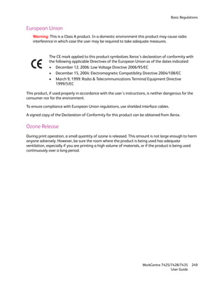 Basic Regulations


European Union
    Warning: This is a Class A product. In a domestic environment this product may cause radio
    interference in which case the user may be required to take adequate measures.


              The CE mark applied to this product symbolizes Xerox’s declaration of conformity with
              the following applicable Directives of the European Union as of the dates indicated:
              • December 12, 2006: Low Voltage Directive 2006/95/EC
              • December 15, 2004: Electromagnetic Compatibility Directive 2004/108/EC
              • March 9, 1999: Radio & Telecommunications Terminal Equipment Directive
                  1999/5/EC

This product, if used properly in accordance with the user's instructions, is neither dangerous for the
consumer nor for the environment.

To ensure compliance with European Union regulations, use shielded interface cables.

A signed copy of the Declaration of Conformity for this product can be obtained from Xerox.

Ozone Release
During print operation, a small quantity of ozone is released. This amount is not large enough to harm
anyone adversely. However, be sure the room where the product is being used has adequate
ventilation, especially if you are printing a high volume of materials, or if the product is being used
continuously over a long period.




                                                                       WorkCentre 7425/7428/7435      249
                                                                                       User Guide
 