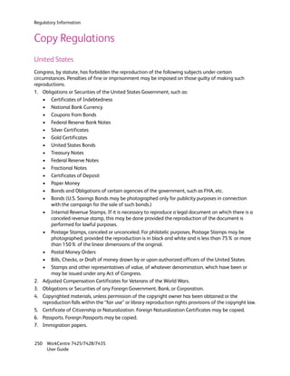 Regulatory Information


Copy Regulations
United States
Congress, by statute, has forbidden the reproduction of the following subjects under certain
circumstances. Penalties of fine or imprisonment may be imposed on those guilty of making such
reproductions.
1. Obligations or Securities of the United States Government, such as:
    • Certificates of Indebtedness
    • National Bank Currency
    • Coupons from Bonds
    • Federal Reserve Bank Notes
    • Silver Certificates
    • Gold Certificates
    • United States Bonds
    • Treasury Notes
    • Federal Reserve Notes
    • Fractional Notes
    • Certificates of Deposit
    • Paper Money
    • Bonds and Obligations of certain agencies of the government, such as FHA, etc.
    • Bonds (U.S. Savings Bonds may be photographed only for publicity purposes in connection
        with the campaign for the sale of such bonds.)
    • Internal Revenue Stamps. If it is necessary to reproduce a legal document on which there is a
        canceled revenue stamp, this may be done provided the reproduction of the document is
        performed for lawful purposes.
    • Postage Stamps, canceled or uncanceled. For philatelic purposes, Postage Stamps may be
        photographed, provided the reproduction is in black and white and is less than 75% or more
        than 150% of the linear dimensions of the original.
    • Postal Money Orders
    • Bills, Checks, or Draft of money drawn by or upon authorized officers of the United States.
    • Stamps and other representatives of value, of whatever denomination, which have been or
        may be issued under any Act of Congress.
2. Adjusted Compensation Certificates for Veterans of the World Wars.
3. Obligations or Securities of any Foreign Government, Bank, or Corporation.
4. Copyrighted materials, unless permission of the copyright owner has been obtained or the
    reproduction falls within the “fair use” or library reproduction rights provisions of the copyright law.
5. Certificate of Citizenship or Naturalization. Foreign Naturalization Certificates may be copied.
6. Passports. Foreign Passports may be copied.
7. Immigration papers.


250 WorkCentre 7425/7428/7435
    User Guide
 