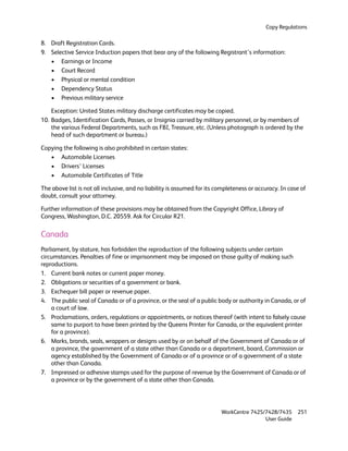 Copy Regulations

8. Draft Registration Cards.
9. Selective Service Induction papers that bear any of the following Registrant’s information:
   • Earnings or Income
   • Court Record
   • Physical or mental condition
   • Dependency Status
   • Previous military service

    Exception: United States military discharge certificates may be copied.
10. Badges, Identification Cards, Passes, or Insignia carried by military personnel, or by members of
    the various Federal Departments, such as FBI, Treasure, etc. (Unless photograph is ordered by the
    head of such department or bureau.)

Copying the following is also prohibited in certain states:
   • Automobile Licenses
   • Drivers’ Licenses
   • Automobile Certificates of Title

The above list is not all inclusive, and no liability is assumed for its completeness or accuracy. In case of
doubt, consult your attorney.

Further information of these provisions may be obtained from the Copyright Office, Library of
Congress, Washington, D.C. 20559. Ask for Circular R21.

Canada
Parliament, by stature, has forbidden the reproduction of the following subjects under certain
circumstances. Penalties of fine or imprisonment may be imposed on those guilty of making such
reproductions.
1. Current bank notes or current paper money.
2. Obligations or securities of a government or bank.
3. Exchequer bill paper or revenue paper.
4. The public seal of Canada or of a province, or the seal of a public body or authority in Canada, or of
    a court of law.
5. Proclamations, orders, regulations or appointments, or notices thereof (with intent to falsely cause
    same to purport to have been printed by the Queens Printer for Canada, or the equivalent printer
    for a province).
6. Marks, brands, seals, wrappers or designs used by or on behalf of the Government of Canada or of
    a province, the government of a state other than Canada or a department, board, Commission or
    agency established by the Government of Canada or of a province or of a government of a state
    other than Canada.
7. Impressed or adhesive stamps used for the purpose of revenue by the Government of Canada or of
    a province or by the government of a state other than Canada.




                                                                          WorkCentre 7425/7428/7435      251
                                                                                          User Guide
 