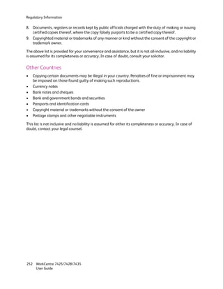 Regulatory Information

8. Documents, registers or records kept by public officials charged with the duty of making or issuing
   certified copies thereof, where the copy falsely purports to be a certified copy thereof.
9. Copyrighted material or trademarks of any manner or kind without the consent of the copyright or
   trademark owner.

The above list is provided for your convenience and assistance, but it is not all-inclusive, and no liability
is assumed for its completeness or accuracy. In case of doubt, consult your solicitor.

Other Countries
•   Copying certain documents may be illegal in your country. Penalties of fine or imprisonment may
    be imposed on those found guilty of making such reproductions.
•   Currency notes
•   Bank notes and cheques
•   Bank and government bonds and securities
•   Passports and identification cards
•   Copyright material or trademarks without the consent of the owner
•   Postage stamps and other negotiable instruments

This list is not inclusive and no liability is assumed for either its completeness or accuracy. In case of
doubt, contact your legal counsel.




252 WorkCentre 7425/7428/7435
    User Guide
 