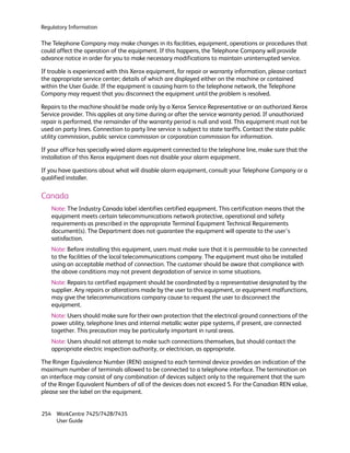 Regulatory Information

The Telephone Company may make changes in its facilities, equipment, operations or procedures that
could affect the operation of the equipment. If this happens, the Telephone Company will provide
advance notice in order for you to make necessary modifications to maintain uninterrupted service.

If trouble is experienced with this Xerox equipment, for repair or warranty information, please contact
the appropriate service center; details of which are displayed either on the machine or contained
within the User Guide. If the equipment is causing harm to the telephone network, the Telephone
Company may request that you disconnect the equipment until the problem is resolved.

Repairs to the machine should be made only by a Xerox Service Representative or an authorized Xerox
Service provider. This applies at any time during or after the service warranty period. If unauthorized
repair is performed, the remainder of the warranty period is null and void. This equipment must not be
used on party lines. Connection to party line service is subject to state tariffs. Contact the state public
utility commission, public service commission or corporation commission for information.

If your office has specially wired alarm equipment connected to the telephone line, make sure that the
installation of this Xerox equipment does not disable your alarm equipment.

If you have questions about what will disable alarm equipment, consult your Telephone Company or a
qualified installer.

Canada
    Note: The Industry Canada label identifies certified equipment. This certification means that the
    equipment meets certain telecommunications network protective, operational and safety
    requirements as prescribed in the appropriate Terminal Equipment Technical Requirements
    document(s). The Department does not guarantee the equipment will operate to the user’s
    satisfaction.
    Note: Before installing this equipment, users must make sure that it is permissible to be connected
    to the facilities of the local telecommunications company. The equipment must also be installed
    using an acceptable method of connection. The customer should be aware that compliance with
    the above conditions may not prevent degradation of service in some situations.
    Note: Repairs to certified equipment should be coordinated by a representative designated by the
    supplier. Any repairs or alterations made by the user to this equipment, or equipment malfunctions,
    may give the telecommunications company cause to request the user to disconnect the
    equipment.
    Note: Users should make sure for their own protection that the electrical ground connections of the
    power utility, telephone lines and internal metallic water pipe systems, if present, are connected
    together. This precaution may be particularly important in rural areas.
    Note: Users should not attempt to make such connections themselves, but should contact the
    appropriate electric inspection authority, or electrician, as appropriate.

The Ringer Equivalence Number (REN) assigned to each terminal device provides an indication of the
maximum number of terminals allowed to be connected to a telephone interface. The termination on
an interface may consist of any combination of devices subject only to the requirement that the sum
of the Ringer Equivalent Numbers of all of the devices does not exceed 5. For the Canadian REN value,
please see the label on the equipment.


254 WorkCentre 7425/7428/7435
    User Guide
 