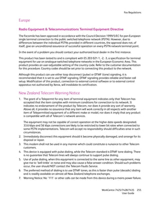 Fax Regulations


Europe

Radio Equipment & Telecommunications Terminal Equipment Directive
The Facsimile has been approved in accordance with the Council Decision 1999/5/EC for pan-European
single terminal connection to the public switched telephone network (PSTN). However, due to
differences between the individual PSTNs provided in different countries, the approval does not, of
itself, give an unconditional assurance of successful operation on every PSTN network terminal point.

In the event of a problem you should contact your authorized local dealer in the first instance.

This product has been tested to and is compliant with ES 203 021-1, -2, -3, a specification for terminal
equipment for use on analogue-switched telephone networks in the European Economic Area. This
product provides an user-adjustable setting of the country code. Refer to the customer documentation
for this procedure. Country codes should be set prior to connecting this product to the network.

Although this product can use either loop disconnect (pulse) or DTMF (tone) signaling, it is
recommended that it is set to use DTMF signaling. DTMF signaling provides reliable and faster call
setup. Modification of this product, connection to external control software or to external control
apparatus not authorized by Xerox, will invalidate its certification.

New Zealand Telecom Warning Notice
1. The grant of a Telepermit for any item of terminal equipment indicates only that Telecom has
   accepted that the item complies with minimum conditions for connection to its network. It
   indicates no endorsement of the product by Telecom, nor does it provide any sort of warranty.
   Above all, it provides no assurance that any item will work correctly in all respects with another
   item of Telepermitted equipment of a different make or model, nor does it imply that any product
   is compatible with all of Telecom’s network services.

     The equipment may not be capable of correct operation at the higher data speeds designated.
     33.6 kbps and 56 kbps connections are likely to be restricted to lower bit rates when connected to
     some PSTN implementations. Telecom will accept no responsibility should difficulties arise in such
     circumstances.
2.   Immediately disconnect this equipment should it become physically damaged, and arrange for its
     disposal or repair.
3.   This modem shall not be used in any manner which could constitute a nuisance to other Telecom
     customers.
4.   This device is equipped with pulse dialing, while the Telecom standard is DTMF tone dialing. There
     is no guarantee that Telecom lines will always continue to support pulse dialing.
5.   Use of pulse dialing, when this equipment is connected to the same line as other equipment, may
     give rise to 'bell tinkle' or noise and may also cause a false answer condition. Should such problems
     occur, the user should NOT contact the Telecom Faults Service.
6.   The preferred method of dialing is to use DTMF tones, as this is faster than pulse (decadic) dialing
     and is readily available on almost all New Zealand telephone exchanges.
7.   Warning Notice: No '111' or other calls can be made from this device during a mains power failure.



                                                                        WorkCentre 7425/7428/7435     255
                                                                                        User Guide
 