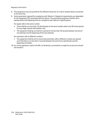 Regulatory Information

8. This equipment may not provide for the effective hand-over of a call to another device connected
   to the same line.
9. Some parameters required for compliance with Telecom’s Telepermit requirements are dependent
   on the equipment (PC) associated with this device. The associated equipment shall be set to
   operate within the following limits for compliance with Telecom’s Specifications:

    For repeat calls to the same number:
    • There shall be no more than 10 call attempts to the same number within any 30 minute period
        for any single manual call initiation, and
    • The equipment shall go on-hook for a period of not less than 30 seconds between the end of
        one attempt and the beginning of the next attempt.

    For automatic calls to different numbers:
    • The equipment shall be set to ensure that automatic calls to different numbers are spaced
        such that there is no less than 5 seconds between the end of one call attempt and the
        beginning of another.
10. For correct operation, total of the RN’s of all devices connected to a single line at any time should
    not exceed 5.




256 WorkCentre 7425/7428/7435
    User Guide
 