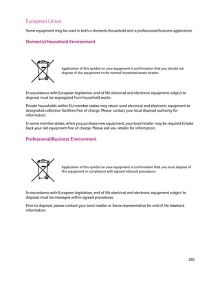 European Union
Some equipment may be used in both a domestic/household and a professional/business application.

Domestic/Household Environment




                       Application of this symbol on your equipment is confirmation that you should not
                       dispose of the equipment in the normal household waste stream.




In accordance with European legislation, end of life electrical and electronic equipment subject to
disposal must be segregated from household waste.

Private households within EU member states may return used electrical and electronic equipment to
designated collection facilities free of charge. Please contact your local disposal authority for
information.

In some member states, when you purchase new equipment, your local retailer may be required to take
back your old equipment free of charge. Please ask you retailer for information.

Professional/Business Environment




                       Application of this symbol on your equipment is confirmation that you must dispose of
                       this equipment in compliance with agreed national procedures.




In accordance with European legislation, end of life electrical and electronic equipment subject to
disposal must be managed within agreed procedures.

Prior to disposal, please contact your local reseller or Xerox representative for end of life takeback
information.




                                                                                                          260
 