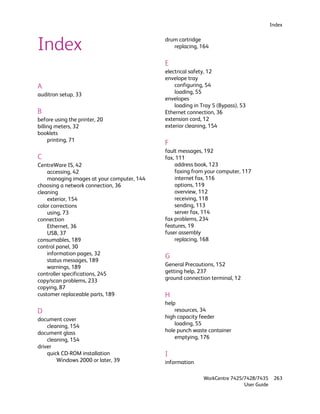 Index



Index                                       drum cartridge
                                               replacing, 164


                                            E
                                            electrical safety, 12
                                            envelope tray
A                                               configuring, 54
auditron setup, 33                              loading, 55
                                            envelopes
                                                loading in Tray 5 (Bypass), 53
B                                           Ethernet connection, 36
before using the printer, 20                extension cord, 12
billing meters, 32                          exterior cleaning, 154
booklets
     printing, 71
                                            F
                                            fault messages, 192
C                                           fax, 111
CentreWare IS, 42                               address book, 123
    accessing, 42                               faxing from your computer, 117
    managing images at your computer, 144       internet fax, 116
choosing a network connection, 36               options, 119
cleaning                                        overview, 112
    exterior, 154                               receiving, 118
color corrections                               sending, 113
    using, 73                                   server fax, 114
connection                                  fax problems, 234
    Ethernet, 36                            features, 19
    USB, 37                                 fuser assembly
consumables, 189                                replacing, 168
control panel, 30
    information pages, 32
                                            G
    status messages, 189
    warnings, 189                           General Precautions, 152
controller specifications, 245              getting help, 237
copy/scan problems, 233                     ground connection terminal, 12
copying, 87
customer replaceable parts, 189             H
                                            help
D                                               resources, 34
document cover                              high capacity feeder
    cleaning, 154                               loading, 55
document glass                              hole punch waste container
    cleaning, 154                               emptying, 176
driver
    quick CD-ROM installation               I
        Windows 2000 or later, 39           information

                                                            WorkCentre 7425/7428/7435     263
                                                                            User Guide
 