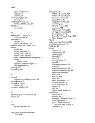 Index

    about your printer, 34                   paper jams, 196
    resources, 34                                Bottom Left Cover C, 199
    web links, 34                                Bottom Left Cover D, 200
information pages, 32                            Document Feeder, 203
    printing, 32                                 Duplex Unit B, 202
installing printer drivers                       Integrated Finisher, 205
    Windows 2000 or later, 39                    minimizing, 223
IP address                                       Office LX Finisher, 206
    viewing, 42                                  preventing, 196
                                                 Professional Finisher, 207
                                                 solving problems with, 219
M                                                Top Left Cover A, 198
Macintosh OS X version 10.3                      Tray 1, Tray 2, Tray 3, Tray 4, 196
    USB connection, 40                           Tray 5 (Bypass), 197
maintenance                                  PCL, 38
    cleaning, 152                            performance specifications, 244
    general precautions, 152                 physical specifications, 240
Material Safety Data Sheets, 257             PostScript, 38
media                                        printer
    loading, 47                                  cleaning, 154
    loading guidelines, 45                       configurations, 28
    loading Tray 1,2,3,4, 51                     connection, 28
    loading Tray 5 (Bypass), 52                  disposal, 259
    media that can damage your printer, 45       drivers, 38
    special                                      electrical safety, 12
        printing on, 60                          fonts, 28
    supported sizes and weights, 48              information resources, 34
    tray compatibility, 49                       location, 15
memory, 245                                      maximum print speed, 28
misfeeding, 221                                  maximum resolution (dpi), 28
                                                 operational guidelines, 15
N                                                parts of, 21
network                                          recycling, 259
   choosing a network connection, 36             safety, 12
network basics, 35                               safety requirements, 11
network connection                               standard features, 28
   Ethernet, 36                                  status information, 32
non-Xerox supplies, 190                          supplies, 16
                                                 trays, 28
                                                 unusual noises or odors, 12
O                                            printer driver
operating system requirements, 36                description, 38
options, 29                                      installing, 38
                                                 Macintosh OS X version 10.4, 40
                                                 operating systems, 38
P                                                quick CD-ROM installation
paper                                                Windows 2000 or later, 39
   storage guidelines, 46                        UNIX/Linux, 41


264 WorkCentre 7425/7428/7435
    User Guide
 