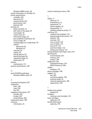 Index

    Windows 2000 or later, 39              routine maintenance items, 189
printer information on the Web, 34
printer specifications
    controller, 245
                                           S
    electrical, 243                        safety, 11
    environmental, 242                         electrical, 12
    performance, 244                           maintenance, 14
    physical, 240                              operational, 15
printing, 43                                   printer supplies, 16
    black and white, 74                        requirements, 11
    both sides of the paper, 67                symbols marked on printer, 17
    cover pages, 76                        scanning, 125
    custom sizes, 82                           creating scan template, 134
    information pages, 32                      loading original documents, 127
    job completion notification, 83            network, 130
    mirror images, 81                          overview, 126
    multiple pages on a single sheet, 70       scan to email, 128
    options                                    scan to folder, 131
         Macintosh, 65                         scan to PC, 133
         Windows, 63                           send from folder, 132
    overview, 44                               setting scan options, 147
    scaling, 78                            Solving Problems with Paper Jams, 219
    setting options, 63                    specifications
    special job types, 84                      environmental, 242
    supported media, 45                        memory, 245
    watermarks, 79                             product, 239
product                                    staple jams, 224
    maintenance, 151                           Integrated Finisher, 224
product specifications, 239                    Office Finisher LX, 226
                                           staples
                                               installing, 179
Q                                          status messages, 189
quick CD-ROM install steps                 supplies, 16
    Windows 2000 or later, 39                  low, 189
                                               non-Xerox supplies, 190
                                               ordering media, 45
R                                              ordering replacements, 189
recycling and disposal, 259                    replacement, 189
regulations
    basic, 248
    copy, 250                              T
    fax, 253                               tandem tray module
regulatory information, 247                    loading, 59
    Canada, 248                            template
    Europe, 249                                creating a scan template, 134
    United States, 248                     toner cartridges
replacement parts, 189                         replacing, 159
resources                                  transfer belt cleaner
    information, 34                            replacing, 170

                                                          WorkCentre 7425/7428/7435     265
                                                                          User Guide
 
