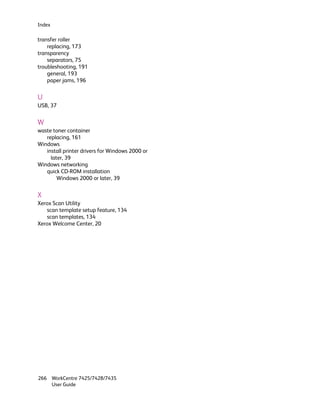 Index

transfer roller
    replacing, 173
transparency
    separators, 75
troubleshooting, 191
    general, 193
    paper jams, 196


U
USB, 37


W
waste toner container
   replacing, 161
Windows
   install printer drivers for Windows 2000 or
     later, 39
Windows networking
   quick CD-ROM installation
        Windows 2000 or later, 39


X
Xerox Scan Utility
   scan template setup feature, 134
   scan templates, 134
Xerox Welcome Center, 20




266 WorkCentre 7425/7428/7435
    User Guide
 