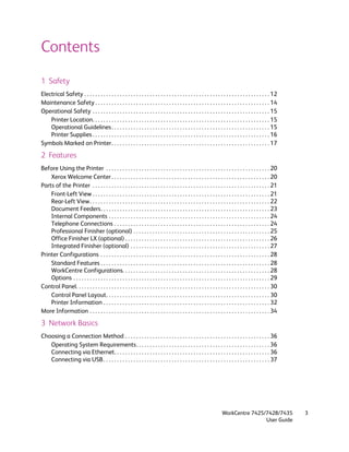 Contents
1 Safety
Electrical Safety . . . . . . . . . . . . . . . . . . . . . . . . . . . . . . . . . . . . . . . . . . . . . . . . . . . . . . . . . . . . . . . . . . . . 12
Maintenance Safety . . . . . . . . . . . . . . . . . . . . . . . . . . . . . . . . . . . . . . . . . . . . . . . . . . . . . . . . . . . . . . . . 14
Operational Safety . . . . . . . . . . . . . . . . . . . . . . . . . . . . . . . . . . . . . . . . . . . . . . . . . . . . . . . . . . . . . . . . . 15
    Printer Location. . . . . . . . . . . . . . . . . . . . . . . . . . . . . . . . . . . . . . . . . . . . . . . . . . . . . . . . . . . . . . . . . 15
    Operational Guidelines . . . . . . . . . . . . . . . . . . . . . . . . . . . . . . . . . . . . . . . . . . . . . . . . . . . . . . . . . . 15
    Printer Supplies . . . . . . . . . . . . . . . . . . . . . . . . . . . . . . . . . . . . . . . . . . . . . . . . . . . . . . . . . . . . . . . . . 16
Symbols Marked on Printer . . . . . . . . . . . . . . . . . . . . . . . . . . . . . . . . . . . . . . . . . . . . . . . . . . . . . . . . . . 17

2 Features
Before Using the Printer . . . . . . . . . . . . . . . . . . . . . . . . . . . . . . . . . . . . . . . . . . . . . . . . . . . . . . . . . . . . 20
    Xerox Welcome Center . . . . . . . . . . . . . . . . . . . . . . . . . . . . . . . . . . . . . . . . . . . . . . . . . . . . . . . . . . 20
Parts of the Printer . . . . . . . . . . . . . . . . . . . . . . . . . . . . . . . . . . . . . . . . . . . . . . . . . . . . . . . . . . . . . . . . . 21
    Front-Left View . . . . . . . . . . . . . . . . . . . . . . . . . . . . . . . . . . . . . . . . . . . . . . . . . . . . . . . . . . . . . . . . . 21
    Rear-Left View. . . . . . . . . . . . . . . . . . . . . . . . . . . . . . . . . . . . . . . . . . . . . . . . . . . . . . . . . . . . . . . . . . 22
    Document Feeders. . . . . . . . . . . . . . . . . . . . . . . . . . . . . . . . . . . . . . . . . . . . . . . . . . . . . . . . . . . . . . 23
    Internal Components . . . . . . . . . . . . . . . . . . . . . . . . . . . . . . . . . . . . . . . . . . . . . . . . . . . . . . . . . . . 24
    Telephone Connections . . . . . . . . . . . . . . . . . . . . . . . . . . . . . . . . . . . . . . . . . . . . . . . . . . . . . . . . . 24
    Professional Finisher (optional) . . . . . . . . . . . . . . . . . . . . . . . . . . . . . . . . . . . . . . . . . . . . . . . . . . 25
    Office Finisher LX (optional) . . . . . . . . . . . . . . . . . . . . . . . . . . . . . . . . . . . . . . . . . . . . . . . . . . . . . 26
    Integrated Finisher (optional) . . . . . . . . . . . . . . . . . . . . . . . . . . . . . . . . . . . . . . . . . . . . . . . . . . . 27
Printer Configurations . . . . . . . . . . . . . . . . . . . . . . . . . . . . . . . . . . . . . . . . . . . . . . . . . . . . . . . . . . . . . . 28
    Standard Features . . . . . . . . . . . . . . . . . . . . . . . . . . . . . . . . . . . . . . . . . . . . . . . . . . . . . . . . . . . . . . 28
    WorkCentre Configurations. . . . . . . . . . . . . . . . . . . . . . . . . . . . . . . . . . . . . . . . . . . . . . . . . . . . . . 28
    Options . . . . . . . . . . . . . . . . . . . . . . . . . . . . . . . . . . . . . . . . . . . . . . . . . . . . . . . . . . . . . . . . . . . . . . . . 29
Control Panel. . . . . . . . . . . . . . . . . . . . . . . . . . . . . . . . . . . . . . . . . . . . . . . . . . . . . . . . . . . . . . . . . . . . . . . 30
    Control Panel Layout. . . . . . . . . . . . . . . . . . . . . . . . . . . . . . . . . . . . . . . . . . . . . . . . . . . . . . . . . . . . 30
    Printer Information . . . . . . . . . . . . . . . . . . . . . . . . . . . . . . . . . . . . . . . . . . . . . . . . . . . . . . . . . . . . . 32
More Information . . . . . . . . . . . . . . . . . . . . . . . . . . . . . . . . . . . . . . . . . . . . . . . . . . . . . . . . . . . . . . . . . . 34

3 Network Basics
Choosing a Connection Method . . . . . . . . . . . . . . . . . . . . . . . . . . . . . . . . . . . . . . . . . . . . . . . . . . . . . 36
   Operating System Requirements. . . . . . . . . . . . . . . . . . . . . . . . . . . . . . . . . . . . . . . . . . . . . . . . . 36
   Connecting via Ethernet. . . . . . . . . . . . . . . . . . . . . . . . . . . . . . . . . . . . . . . . . . . . . . . . . . . . . . . . . 36
   Connecting via USB . . . . . . . . . . . . . . . . . . . . . . . . . . . . . . . . . . . . . . . . . . . . . . . . . . . . . . . . . . . . . 37




                                                                                                                         WorkCentre 7425/7428/7435               3
                                                                                                                                         User Guide
 