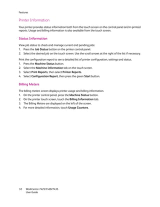 Features


Printer Information
Your printer provides status information both from the touch screen on the control panel and in printed
reports. Usage and billing information is also available from the touch screen.

Status Information
View job status to check and manage current and pending jobs:
1. Press the Job Status button on the printer control panel.
2. Select the desired job on the touch screen. Use the scroll arrows at the right of the list if necessary.

Print the configuration report to see a detailed list of printer configuration, settings and status.
1. Press the Machine Status button.
2. Select the Machine Information tab on the touch screen.
3. Select Print Reports, then select Printer Reports.
4. Select Configuration Report, then press the green Start button.

Billing Meters
The billing meters screen displays printer usage and billing information.
1. On the printer control panel, press the Machine Status button.
2. On the printer touch screen, touch the Billing Information tab.
3. The Billing Meters are displayed on the left of the screen.
4. For more detailed information, touch Usage Counters.




32    WorkCentre 7425/7428/7435
      User Guide
 