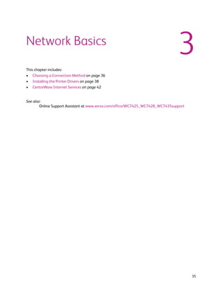 Network Basics
                                                                                3
This chapter includes:
• Choosing a Connection Method on page 36
• Installing the Printer Drivers on page 38
• CentreWare Internet Services on page 42


See also:
        Online Support Assistant at www.xerox.com/office/WC7425_WC7428_WC7435support




                                                                                       35
 