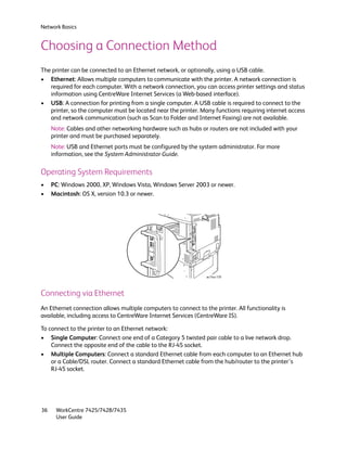 Network Basics


Choosing a Connection Method
The printer can be connected to an Ethernet network, or optionally, using a USB cable.
• Ethernet: Allows multiple computers to communicate with the printer. A network connection is
   required for each computer. With a network connection, you can access printer settings and status
   information using CentreWare Internet Services (a Web-based interface).
• USB: A connection for printing from a single computer. A USB cable is required to connect to the
   printer, so the computer must be located near the printer. Many functions requiring internet access
   and network communication (such as Scan to Folder and Internet Faxing) are not available.
     Note: Cables and other networking hardware such as hubs or routers are not included with your
     printer and must be purchased separately.
     Note: USB and Ethernet ports must be configured by the system administrator. For more
     information, see the System Administrator Guide.

Operating System Requirements
•    PC: Windows 2000, XP, Windows Vista, Windows Server 2003 or newer.
•    Macintosh: OS X, version 10.3 or newer.




                                                                 wc74xx-159




Connecting via Ethernet
An Ethernet connection allows multiple computers to connect to the printer. All functionality is
available, including access to CentreWare Internet Services (CentreWare IS).

To connect to the printer to an Ethernet network:
• Single Computer: Connect one end of a Category 5 twisted pair cable to a live network drop.
    Connect the opposite end of the cable to the RJ-45 socket.
• Multiple Computers: Connect a standard Ethernet cable from each computer to an Ethernet hub
    or a Cable/DSL router. Connect a standard Ethernet cable from the hub/router to the printer’s
    RJ-45 socket.




36    WorkCentre 7425/7428/7435
      User Guide
 