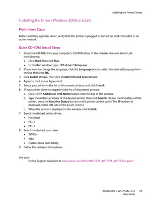 Installing the Printer Drivers


Installing the Driver (Windows 2000 or Later)

Preliminary Steps
Before installing a printer driver, verify that the printer is plugged in, turned on, and connected to an
active network.

Quick CD-ROM Install Steps
1. Insert the CD-ROM into your computer’s CD-ROM drive. If the installer does not launch, do
   the following:
   • Click Start, then click Run.
   • In the Run window, type: <CD drive>:Setup.exe.
2. If you want to change the language, click the Language button, select the desired language from
   the list, then click OK.
3. Click Install Drivers, then click Install Print and Scan Drivers.
4. Agree to the License Agreement.
5. Select your printer in the list of discovered printers, and click Install.
6. If your printer does not appear in the list of discovered printers:
   a. Click the IP Address or DNS Name button near the top of the window.
   b. Type the address or name of the desired printer, then click Search. (To see the IP address of the
       printer, press the Machine Status button on the printer control panel. The IP address is
       displayed on the left side of the touch screen.)
   c. When the printer is displayed in the window, click Install.
7. Select the desired printer driver:
   • PostScript
   • PCL 5
   • PCL 6
8. Select the desired scan driver:
   • TWAIN
   • WIA
   • Enable Xerox Scan Utility
9. Follow the onscreen instructions.


See also:
        Online Support Assistant at www.xerox.com/office/WC7425_WC7428_WC7435support




                                                                        WorkCentre 7425/7428/7435           39
                                                                                        User Guide
 